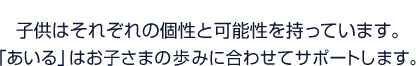 お子さまには、それぞれの可能性があると信じています。「あいる」はお子さまの歩みに合わせてサポートします。