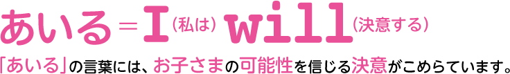 あいる＝I(私は)will(決意する)「あいる」の言葉には、お子さまの可能性を信じる決意がこめらています。
